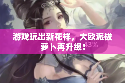 游戏玩出新花样，大欧派拔萝卜再升级！