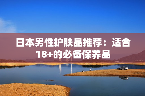 日本男性护肤品推荐：适合18+的必备保养品