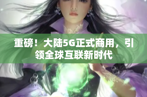 重磅！大陆5G正式商用，引领全球互联新时代