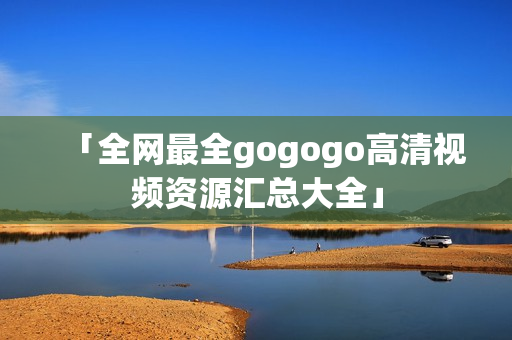 「全网最全gogogo高清视频资源汇总大全」