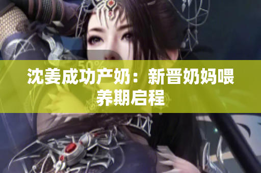 沈姜成功产奶：新晋奶妈喂养期启程