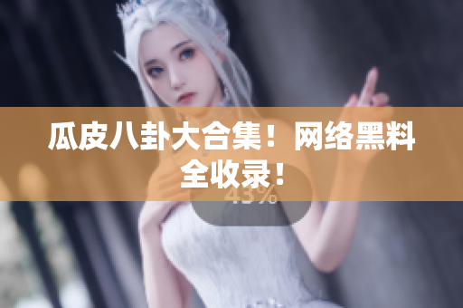 瓜皮八卦大合集！网络黑料全收录！
