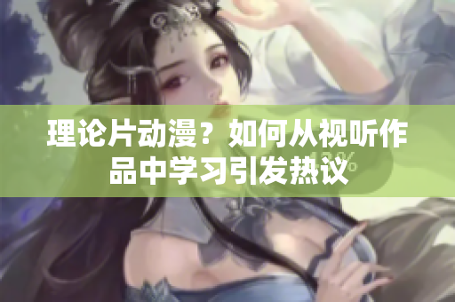 理论片动漫？如何从视听作品中学习引发热议