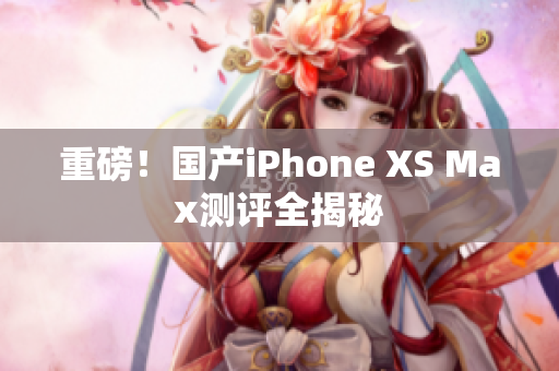 重磅！国产iPhone XS Max测评全揭秘