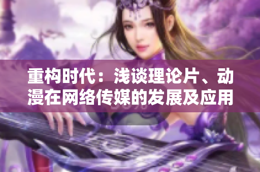 重构时代：浅谈理论片、动漫在网络传媒的发展及应用