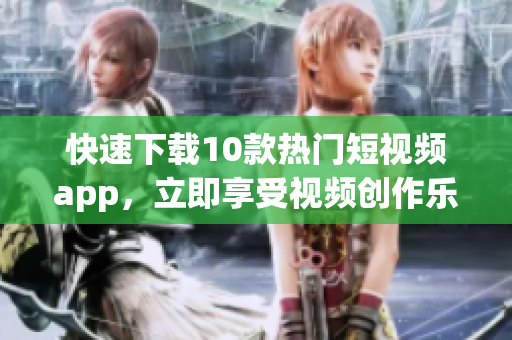 快速下载10款热门短视频app，立即享受视频创作乐趣