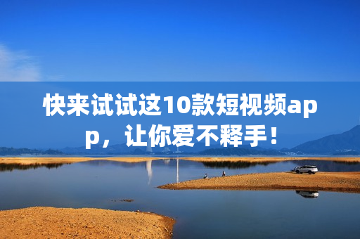 快来试试这10款短视频app，让你爱不释手！