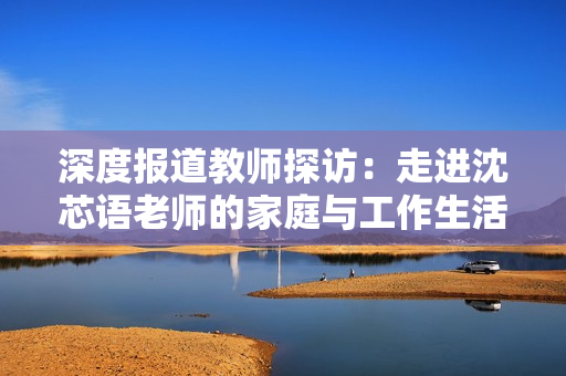 深度报道教师探访：走进沈芯语老师的家庭与工作生活