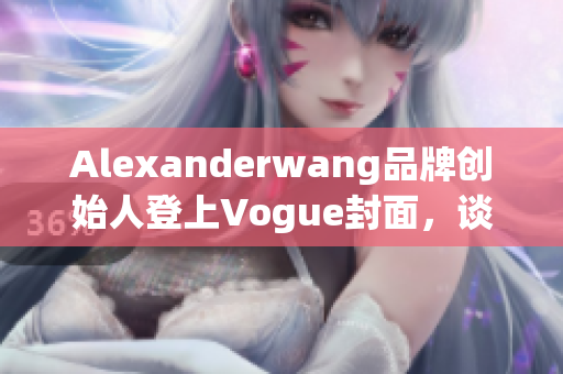 Alexanderwang品牌创始人登上Vogue封面，谈创业心经