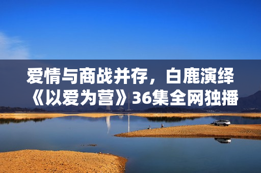 爱情与商战并存，白鹿演绎《以爱为营》36集全网独播！