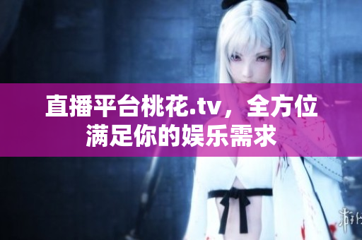 直播平台桃花.tv，全方位满足你的娱乐需求