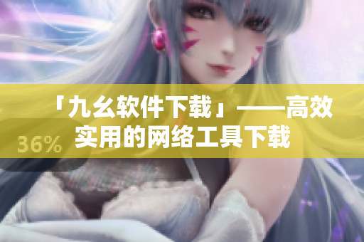 「九幺软件下载」——高效实用的网络工具下载