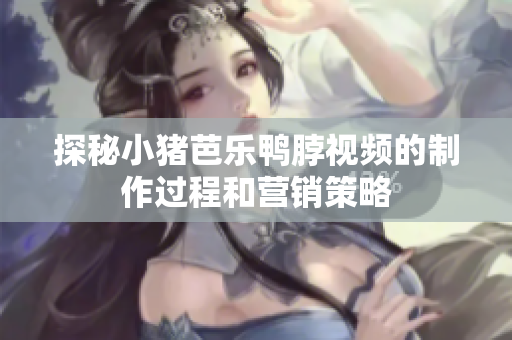 探秘小猪芭乐鸭脖视频的制作过程和营销策略