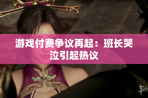 游戏付费争议再起：班长哭泣引起热议