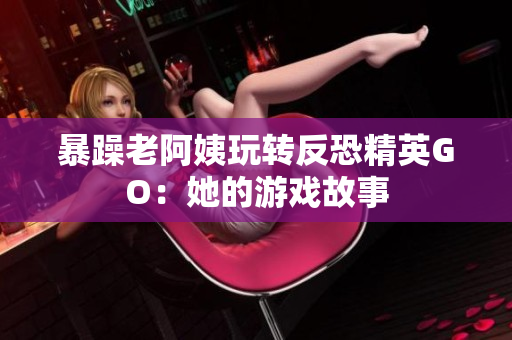 暴躁老阿姨玩转反恐精英GO：她的游戏故事