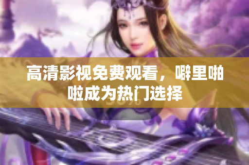 高清影视免费观看，噼里啪啦成为热门选择