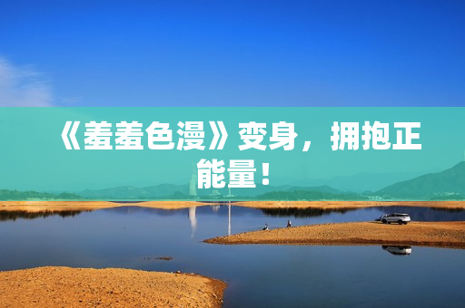 《羞羞色漫》变身，拥抱正能量！