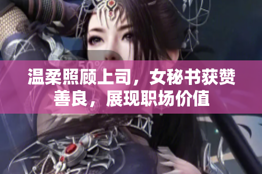 温柔照顾上司，女秘书获赞善良，展现职场价值