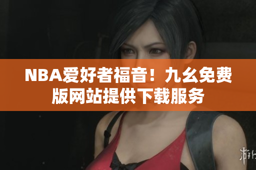 NBA爱好者福音！九幺免费版网站提供下载服务