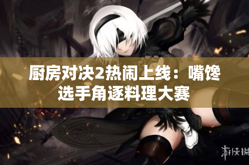 厨房对决2热闹上线：嘴馋选手角逐料理大赛