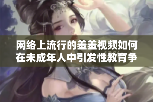 网络上流行的羞羞视频如何在未成年人中引发性教育争议