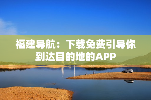福建导航：下载免费引导你到达目的地的APP
