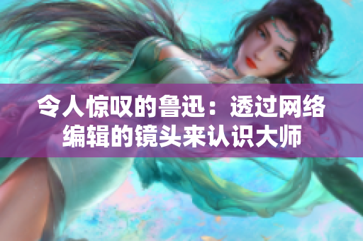 令人惊叹的鲁迅：透过网络编辑的镜头来认识大师