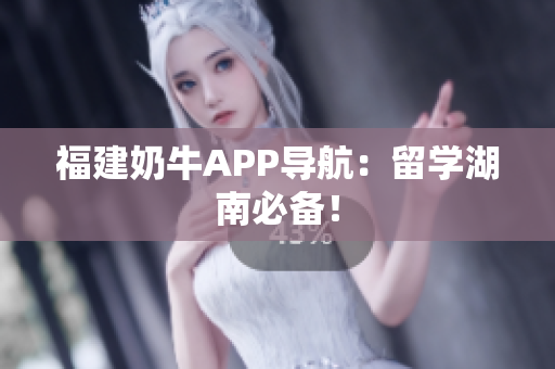 福建奶牛APP导航：留学湖南必备！