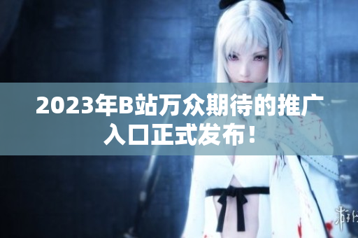 2023年B站万众期待的推广入口正式发布！