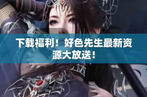 下载福利！好色先生最新资源大放送！