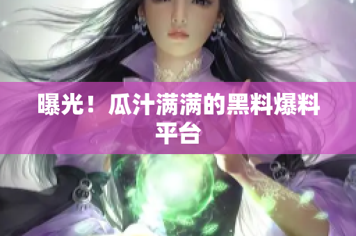 曝光！瓜汁满满的黑料爆料平台
