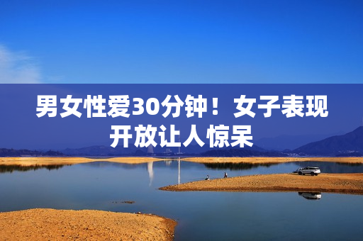 男女性爱30分钟！女子表现开放让人惊呆