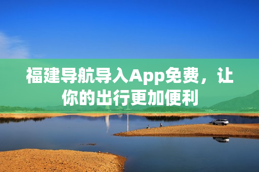福建导航导入App免费，让你的出行更加便利