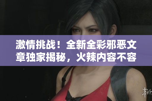 激情挑战！全新全彩邪恶文章独家揭秘，火辣内容不容错过！