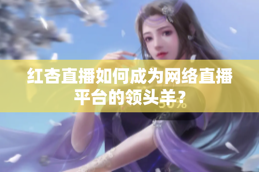 红杏直播如何成为网络直播平台的领头羊？