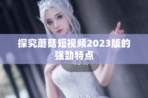 探究蘑菇短视频2023版的强劲特点
