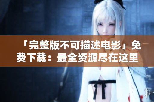 「完整版不可描述电影」免费下载：最全资源尽在这里！