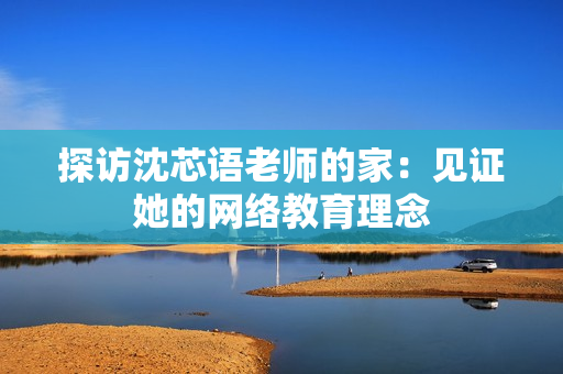 探访沈芯语老师的家：见证她的网络教育理念