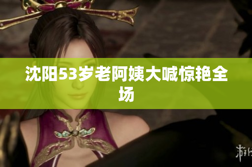 沈阳53岁老阿姨大喊惊艳全场