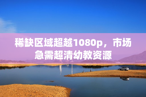 稀缺区域超越1080p，市场急需超清幼教资源