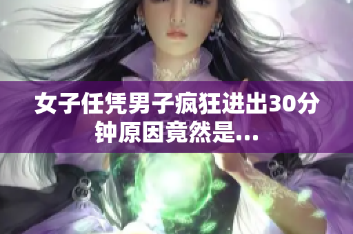 女子任凭男子疯狂进出30分钟原因竟然是…