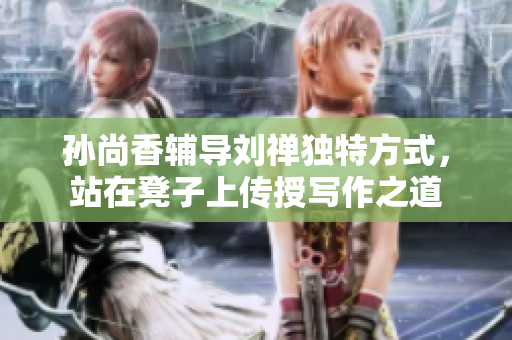 孙尚香辅导刘禅独特方式，站在凳子上传授写作之道
