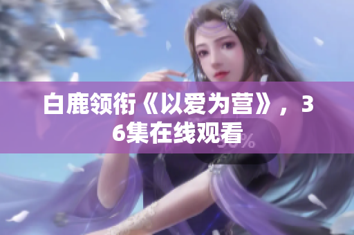 白鹿领衔《以爱为营》，36集在线观看