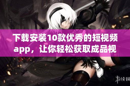 下载安装10款优秀的短视频app，让你轻松获取成品视频