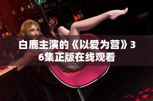 白鹿主演的《以爱为营》36集正版在线观看