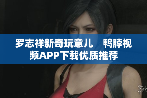 罗志祥新奇玩意儿　鸭脖视频APP下载优质推荐