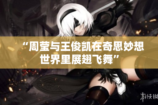 “周莹与王俊凯在奇思妙想世界里展翅飞舞”
