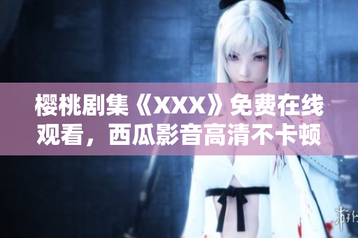 樱桃剧集《XXX》免费在线观看，西瓜影音高清不卡顿