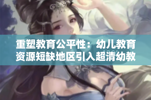 重塑教育公平性：幼儿教育资源短缺地区引入超清幼教