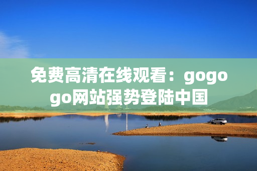 免费高清在线观看：gogogo网站强势登陆中国